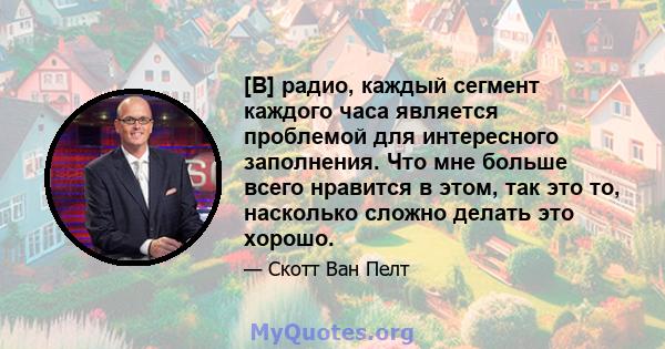 [В] радио, каждый сегмент каждого часа является проблемой для интересного заполнения. Что мне больше всего нравится в этом, так это то, насколько сложно делать это хорошо.