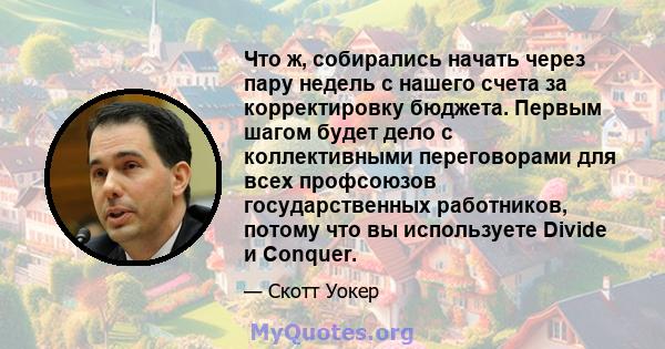 Что ж, собирались начать через пару недель с нашего счета за корректировку бюджета. Первым шагом будет дело с коллективными переговорами для всех профсоюзов государственных работников, потому что вы используете Divide и 