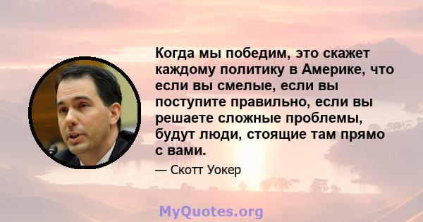 Когда мы победим, это скажет каждому политику в Америке, что если вы смелые, если вы поступите правильно, если вы решаете сложные проблемы, будут люди, стоящие там прямо с вами.