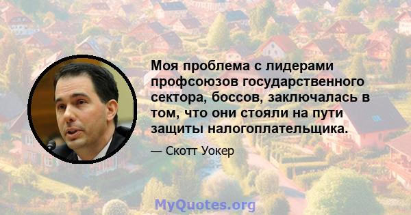 Моя проблема с лидерами профсоюзов государственного сектора, боссов, заключалась в том, что они стояли на пути защиты налогоплательщика.