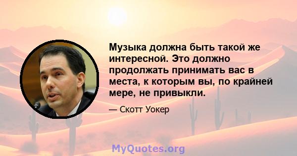 Музыка должна быть такой же интересной. Это должно продолжать принимать вас в места, к которым вы, по крайней мере, не привыкли.