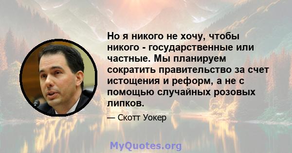 Но я никого не хочу, чтобы никого - государственные или частные. Мы планируем сократить правительство за счет истощения и реформ, а не с помощью случайных розовых липков.