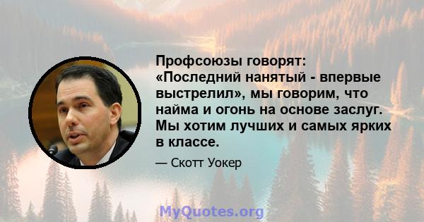 Профсоюзы говорят: «Последний нанятый - впервые выстрелил», мы говорим, что найма и огонь на основе заслуг. Мы хотим лучших и самых ярких в классе.