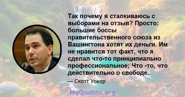 Так почему я сталкиваюсь с выборами на отзыв? Просто: большие боссы правительственного союза из Вашингтона хотят их деньги. Им не нравится тот факт, что я сделал что-то принципиально профессиональное; Что -то, что