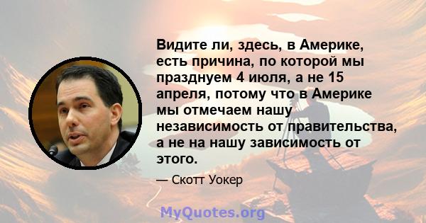 Видите ли, здесь, в Америке, есть причина, по которой мы празднуем 4 июля, а не 15 апреля, потому что в Америке мы отмечаем нашу независимость от правительства, а не на нашу зависимость от этого.