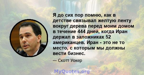 Я до сих пор помню, как в детстве связывал желтую ленту вокруг дерева перед моим домом в течение 444 дней, когда Иран держал в заложниках 52 американцев. Иран - это не то место, с которым мы должны вести бизнес.