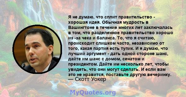 Я не думаю, что сплит правительство - хорошая идея. Обычная мудрость в Вашингтоне в течение многих лет заключалась в том, что разделенное правительство хорошо из -за чека и баланса. То, что я считаю, происходит слишком