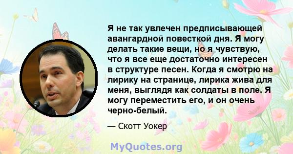 Я не так увлечен предписывающей авангардной повесткой дня. Я могу делать такие вещи, но я чувствую, что я все еще достаточно интересен в структуре песен. Когда я смотрю на лирику на странице, лирика жива для меня,