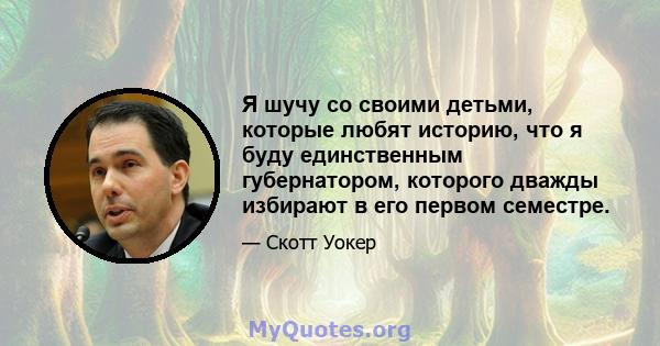 Я шучу со своими детьми, которые любят историю, что я буду единственным губернатором, которого дважды избирают в его первом семестре.