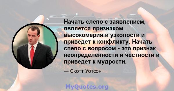 Начать слепо с заявлением, является признаком высокомерия и узколости и приведет к конфликту. Начать слепо с вопросом - это признак неопределенности и честности и приведет к мудрости.