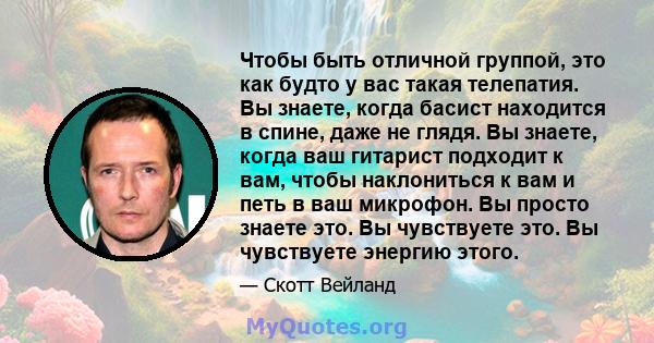 Чтобы быть отличной группой, это как будто у вас такая телепатия. Вы знаете, когда басист находится в спине, даже не глядя. Вы знаете, когда ваш гитарист подходит к вам, чтобы наклониться к вам и петь в ваш микрофон. Вы 