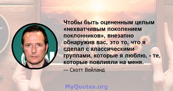 Чтобы быть оцененным целым «нехватчивым поколением поклонников», внезапно обнаружив вас, это то, что я сделал с классическими группами, которые я люблю, - те, которые повлияли на меня.