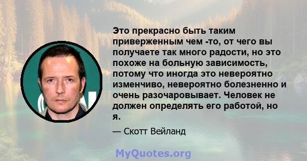 Это прекрасно быть таким приверженным чем -то, от чего вы получаете так много радости, но это похоже на больную зависимость, потому что иногда это невероятно изменчиво, невероятно болезненно и очень разочаровывает.