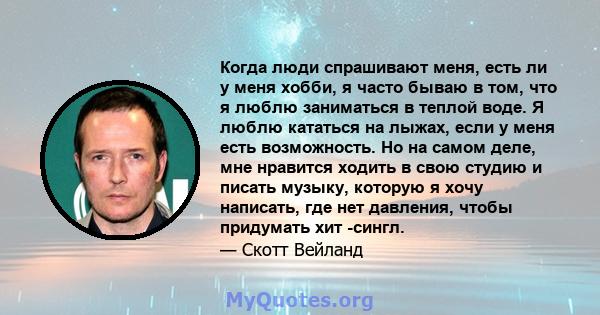 Когда люди спрашивают меня, есть ли у меня хобби, я часто бываю в том, что я люблю заниматься в теплой воде. Я люблю кататься на лыжах, если у меня есть возможность. Но на самом деле, мне нравится ходить в свою студию и 