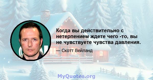 Когда вы действительно с нетерпением ждете чего -то, вы не чувствуете чувства давления.