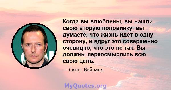 Когда вы влюблены, вы нашли свою вторую половинку, вы думаете, что жизнь идет в одну сторону, и вдруг это совершенно очевидно, что это не так. Вы должны переосмыслить всю свою цель.