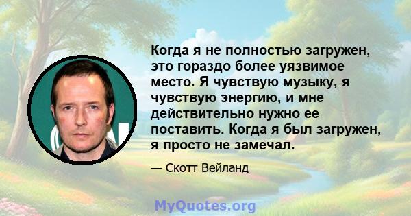 Когда я не полностью загружен, это гораздо более уязвимое место. Я чувствую музыку, я чувствую энергию, и мне действительно нужно ее поставить. Когда я был загружен, я просто не замечал.