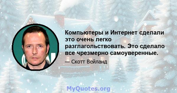 Компьютеры и Интернет сделали это очень легко разглагольствовать. Это сделало все чрезмерно самоуверенные.