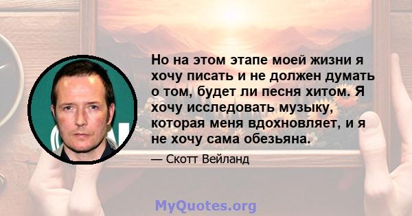 Но на этом этапе моей жизни я хочу писать и не должен думать о том, будет ли песня хитом. Я хочу исследовать музыку, которая меня вдохновляет, и я не хочу сама обезьяна.