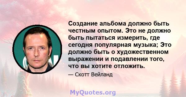 Создание альбома должно быть честным опытом. Это не должно быть пытаться измерить, где сегодня популярная музыка; Это должно быть о художественном выражении и подавлении того, что вы хотите отложить.