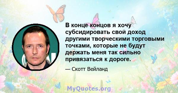 В конце концов я хочу субсидировать свой доход другими творческими торговыми точками, которые не будут держать меня так сильно привязаться к дороге.