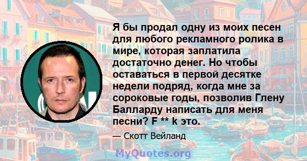 Я бы продал одну из моих песен для любого рекламного ролика в мире, которая заплатила достаточно денег. Но чтобы оставаться в первой десятке недели подряд, когда мне за сороковые годы, позволив Глену Балларду написать