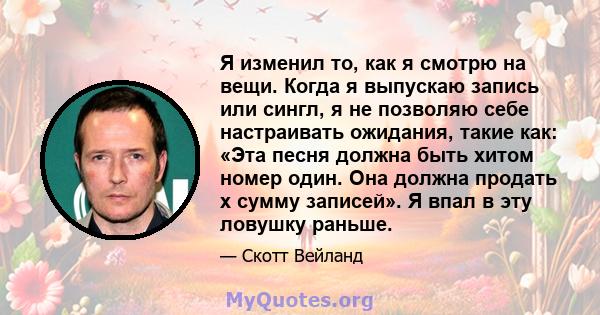 Я изменил то, как я смотрю на вещи. Когда я выпускаю запись или сингл, я не позволяю себе настраивать ожидания, такие как: «Эта песня должна быть хитом номер один. Она должна продать x сумму записей». Я впал в эту