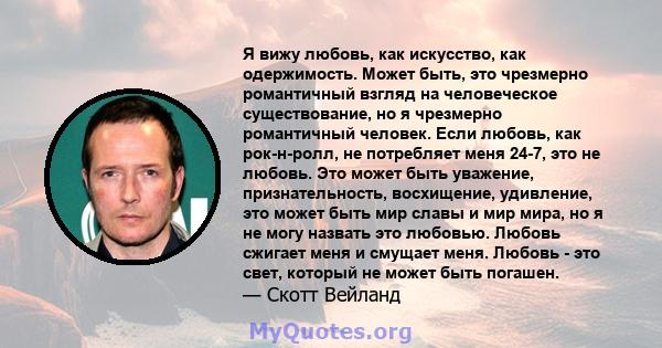 Я вижу любовь, как искусство, как одержимость. Может быть, это чрезмерно романтичный взгляд на человеческое существование, но я чрезмерно романтичный человек. Если любовь, как рок-н-ролл, не потребляет меня 24-7, это не 