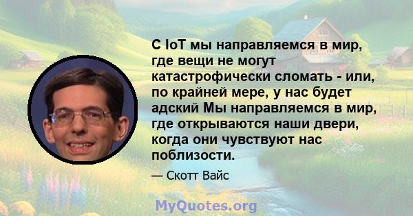 С IoT мы направляемся в мир, где вещи не могут катастрофически сломать - или, по крайней мере, у нас будет адский Мы направляемся в мир, где открываются наши двери, когда они чувствуют нас поблизости.