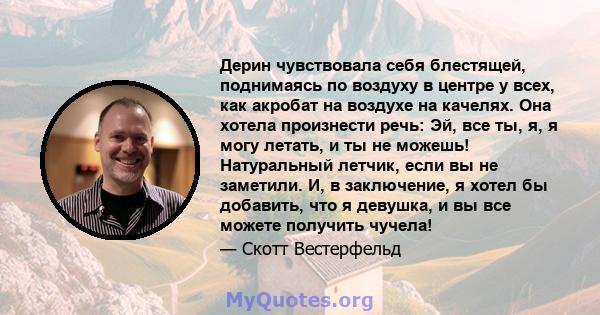 Дерин чувствовала себя блестящей, поднимаясь по воздуху в центре у всех, как акробат на воздухе на качелях. Она хотела произнести речь: Эй, все ты, я, я могу летать, и ты не можешь! Натуральный летчик, если вы не