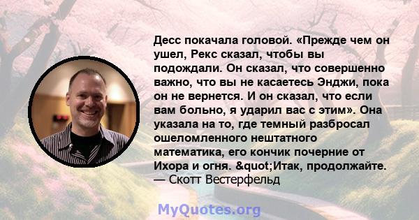 Десс покачала головой. «Прежде чем он ушел, Рекс сказал, чтобы вы подождали. Он сказал, что совершенно важно, что вы не касаетесь Энджи, пока он не вернется. И он сказал, что если вам больно, я ударил вас с этим». Она