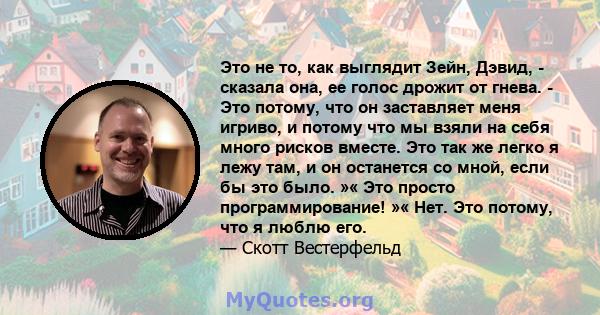 Это не то, как выглядит Зейн, Дэвид, - сказала она, ее голос дрожит от гнева. - Это потому, что он заставляет меня игриво, и потому что мы взяли на себя много рисков вместе. Это так же легко я лежу там, и он останется