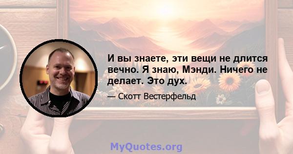 И вы знаете, эти вещи не длится вечно. Я знаю, Мэнди. Ничего не делает. Это дух.