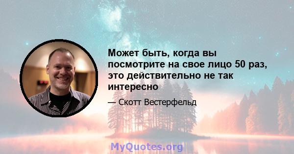 Может быть, когда вы посмотрите на свое лицо 50 раз, это действительно не так интересно