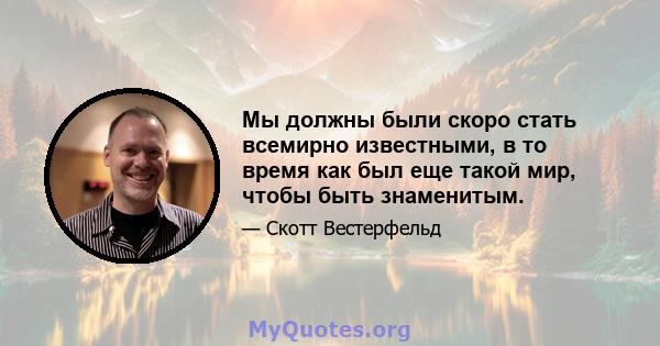 Мы должны были скоро стать всемирно известными, в то время как был еще такой мир, чтобы быть знаменитым.