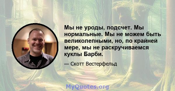 Мы не уроды, подсчет. Мы нормальные. Мы не можем быть великолепными, но, по крайней мере, мы не раскручиваемся куклы Барби.