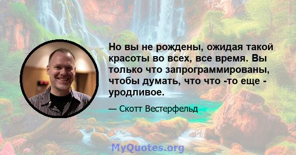 Но вы не рождены, ожидая такой красоты во всех, все время. Вы только что запрограммированы, чтобы думать, что что -то еще - уродливое.