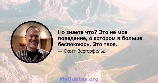 Но знаете что? Это не мое поведение, о котором я больше беспокоюсь. Это твое.