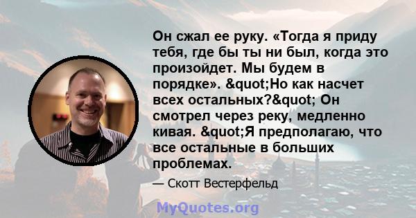 Он сжал ее руку. «Тогда я приду тебя, где бы ты ни был, когда это произойдет. Мы будем в порядке». "Но как насчет всех остальных?" Он смотрел через реку, медленно кивая. "Я предполагаю, что все остальные