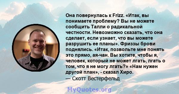 Она повернулась к Frizz. «Итак, вы понимаете проблему? Вы не можете сообщить Талли о радикальной честности. Невозможно сказать, что она сделает, если узнает, что вы можете разрушить ее планы». Фриззы брови поднялись.