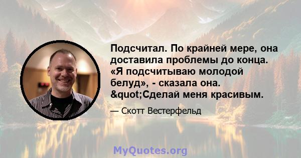 Подсчитал. По крайней мере, она доставила проблемы до конца. «Я подсчитываю молодой белуд», - сказала она. "Сделай меня красивым.