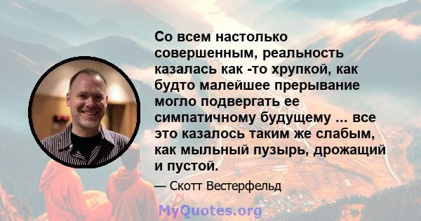 Со всем настолько совершенным, реальность казалась как -то хрупкой, как будто малейшее прерывание могло подвергать ее симпатичному будущему ... все это казалось таким же слабым, как мыльный пузырь, дрожащий и пустой.