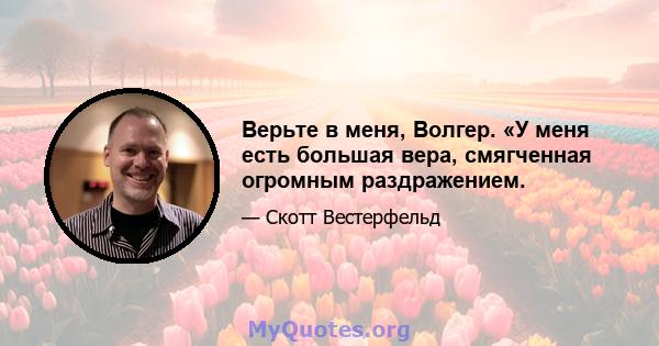 Верьте в меня, Волгер. «У меня есть большая вера, смягченная огромным раздражением.