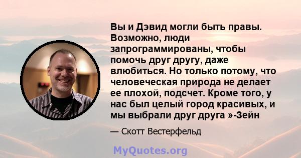 Вы и Дэвид могли быть правы. Возможно, люди запрограммированы, чтобы помочь друг другу, даже влюбиться. Но только потому, что человеческая природа не делает ее плохой, подсчет. Кроме того, у нас был целый город