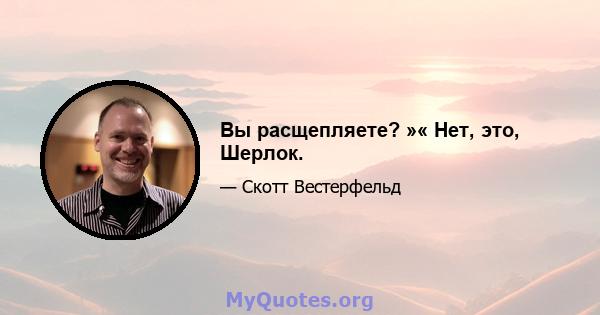 Вы расщепляете? »« Нет, это, Шерлок.