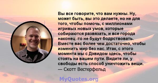 Вы все говорите, что вам нужны. Ну, может быть, вы это делаете, но не для того, чтобы помочь, с миллионами игривых новых умов, которые собираются развязать, и все города наконец -то не будут бодрствовать. Вместе вас