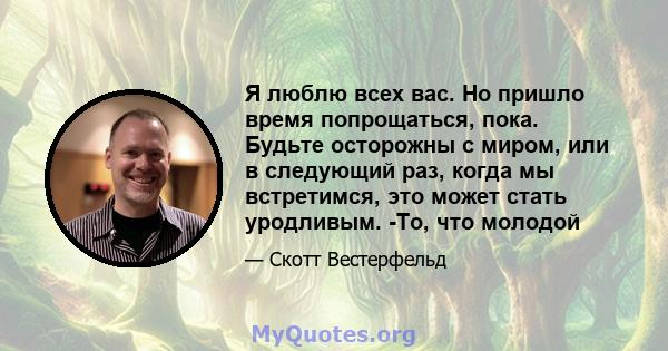 Я люблю всех вас. Но пришло время попрощаться, пока. Будьте осторожны с миром, или в следующий раз, когда мы встретимся, это может стать уродливым. -То, что молодой