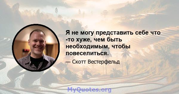 Я не могу представить себе что -то хуже, чем быть необходимым, чтобы повеселиться.