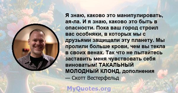 Я знаю, каково это манипулировать, ая-ла. И я знаю, каково это быть в опасности. Пока ваш город строил вас особняки, в которых мы с друзьями защищали эту планету. Мы пролили больше крови, чем вы текла в своих венах. Так 