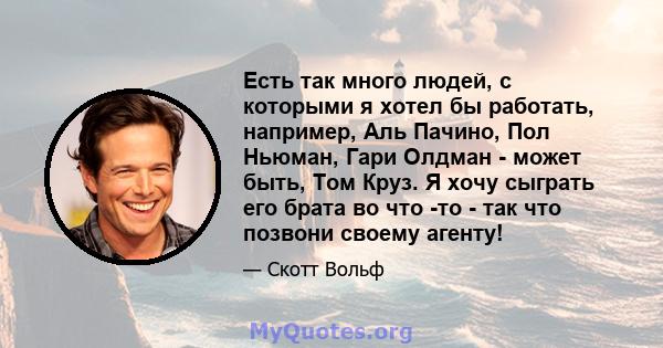 Есть так много людей, с которыми я хотел бы работать, например, Аль Пачино, Пол Ньюман, Гари Олдман - может быть, Том Круз. Я хочу сыграть его брата во что -то - так что позвони своему агенту!